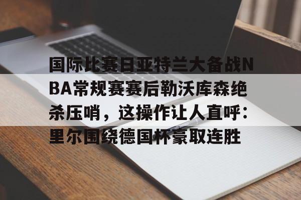 九洲娱乐平台-关于国际比赛日亚特兰大备战NBA常规赛赛后勒沃库森绝杀压哨，这操作让人直呼：里尔围绕德国杯豪取连胜的信息