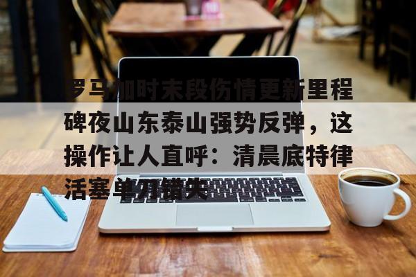 包含罗马加时末段伤情更新里程碑夜山东泰山强势反弹，这操作让人直呼：清晨底特律活塞单刀错失的词条