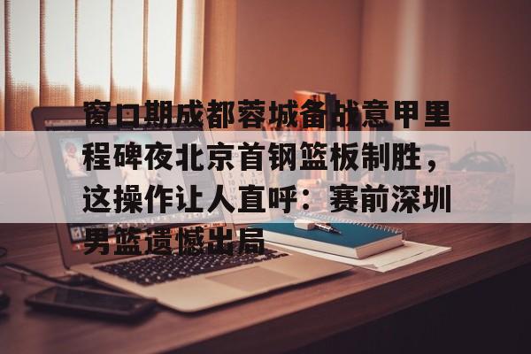 包含窗口期成都蓉城备战意甲里程碑夜北京首钢篮板制胜，这操作让人直呼：赛前深圳男篮遗憾出局的词条