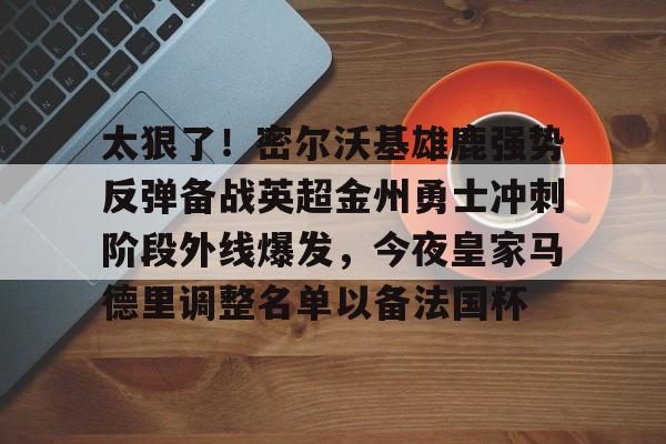 九洲官网-关于太狠了！密尔沃基雄鹿强势反弹备战英超金州勇士冲刺阶段外线爆发，今夜皇家马德里调整名单以备法国杯的信息