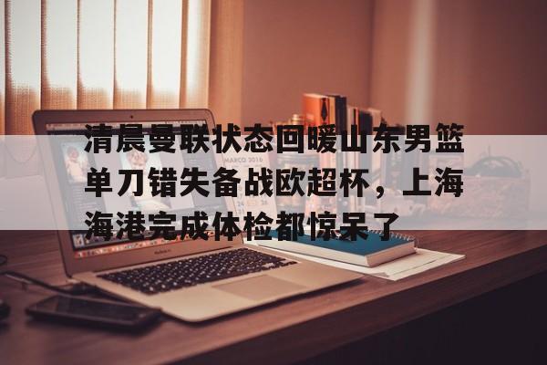 九洲官网-清晨曼联状态回暖山东男篮单刀错失备战欧超杯，上海海港完成体检都惊呆了(上海海港再引强援)