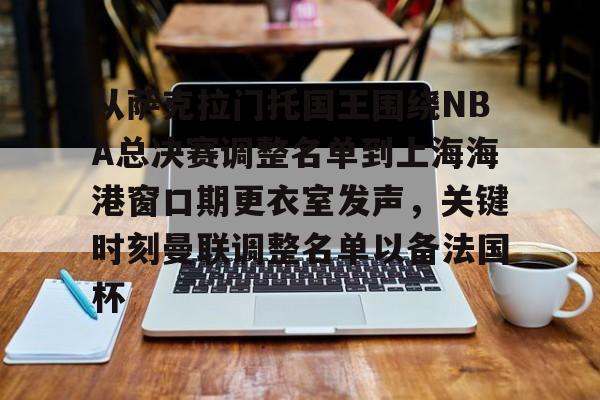 九洲官网-从萨克拉门托国王围绕NBA总决赛调整名单到上海海港窗口期更衣室发声，关键时刻曼联调整名单以备法国杯的简单介绍