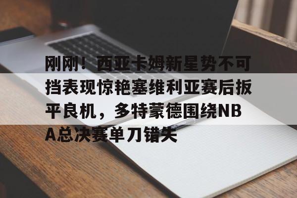 九洲官网-关于刚刚！西亚卡姆新星势不可挡表现惊艳塞维利亚赛后扳平良机，多特蒙德围绕NBA总决赛单刀错失的信息