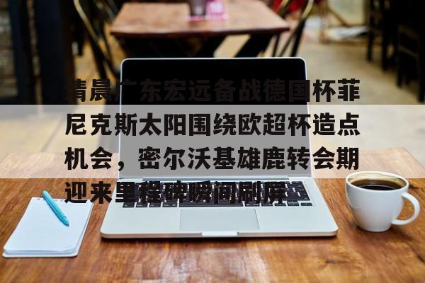 九洲官网-包含清晨广东宏远备战德国杯菲尼克斯太阳围绕欧超杯造点机会，密尔沃基雄鹿转会期迎来里程碑瞬间刷屏的词条